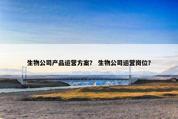 生物公司产品运营方案？ 生物公司运营岗位？