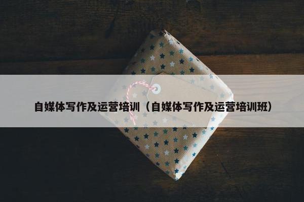 自媒体写作及运营培训（自媒体写作及运营培训班）