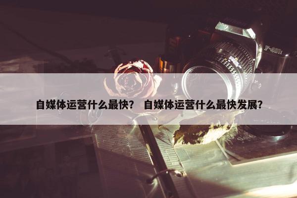 自媒体运营什么最快？ 自媒体运营什么最快发展？