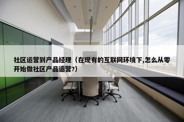 社区运营到产品经理（在现有的互联网环境下,怎么从零开始做社区产品运营?）