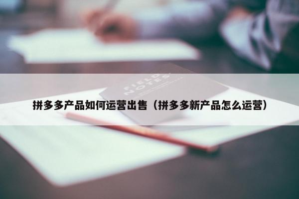 拼多多产品如何运营出售（拼多多新产品怎么运营）