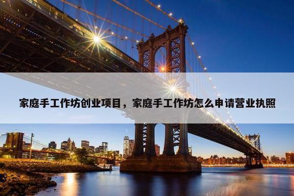家庭手工作坊创业项目，家庭手工作坊怎么申请营业执照