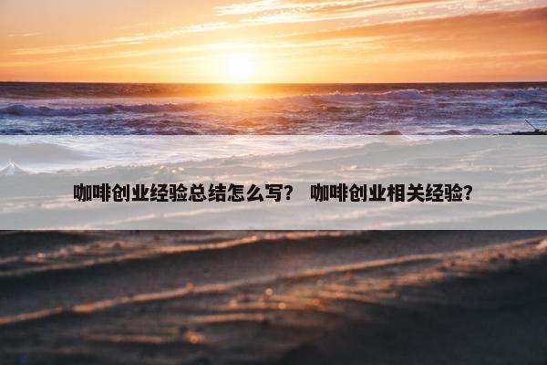 咖啡创业经验总结怎么写？ 咖啡创业相关经验？