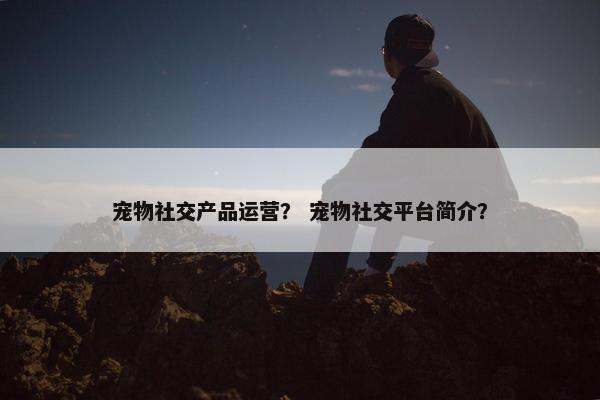 宠物社交产品运营？ 宠物社交平台简介？