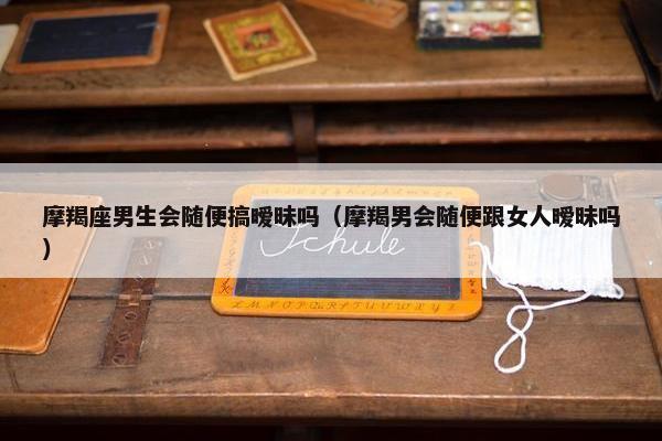 摩羯座男生会随便搞暧昧吗（摩羯男会随便跟女人暧昧吗）