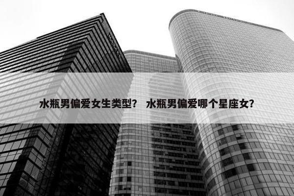 水瓶男偏爱女生类型？ 水瓶男偏爱哪个星座女？