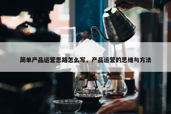 简单产品运营思路怎么写，产品运营的思维与方法