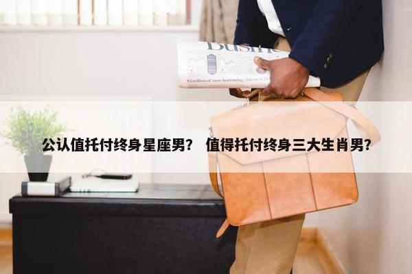 公认值托付终身星座男？ 值得托付终身三大生肖男？