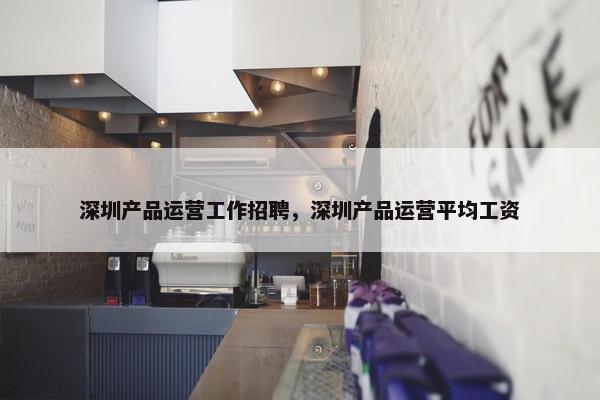 深圳产品运营工作招聘，深圳产品运营平均工资