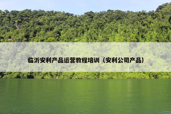 临沂安利产品运营教程培训（安利公司产品）