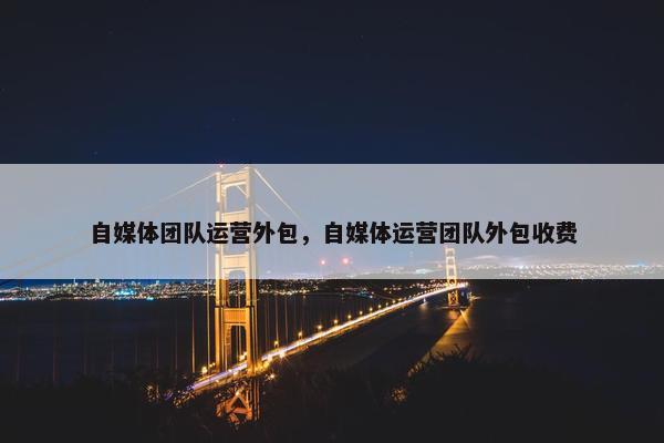 自媒体团队运营外包，自媒体运营团队外包收费