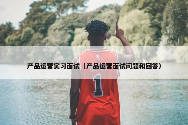 产品运营实习面试（产品运营面试问题和回答）