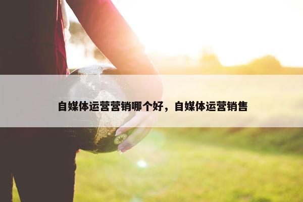 自媒体运营营销哪个好，自媒体运营销售