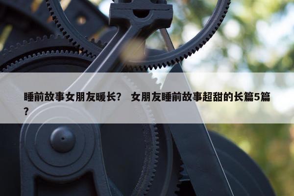睡前故事女朋友暖长？ 女朋友睡前故事超甜的长篇5篇？