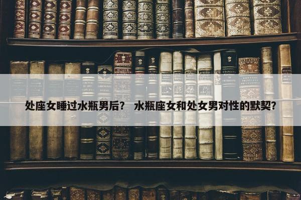 处座女睡过水瓶男后？ 水瓶座女和处女男对性的默契？