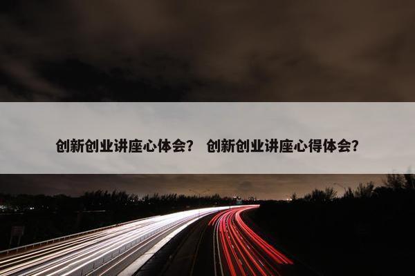 创新创业讲座心体会？ 创新创业讲座心得体会？