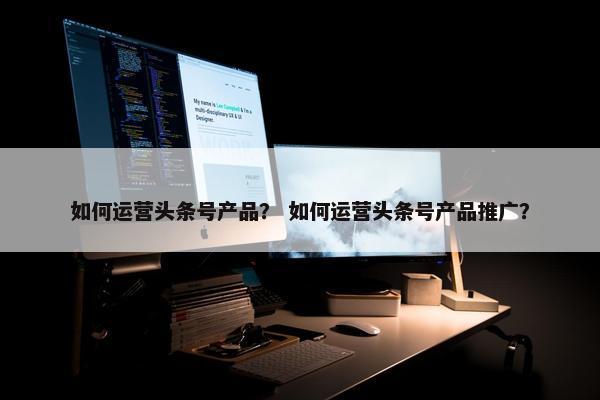 如何运营头条号产品？ 如何运营头条号产品推广？
