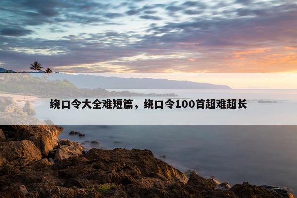 绕口令大全难短篇，绕口令100首超难超长