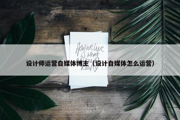 设计师运营自媒体博主（设计自媒体怎么运营）