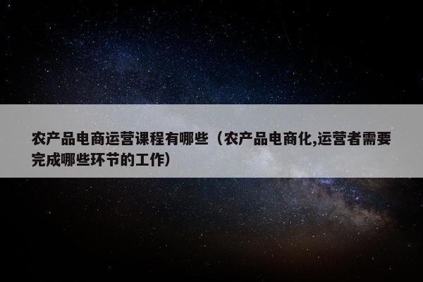 农产品电商运营课程有哪些（农产品电商化,运营者需要完成哪些环节的工作）