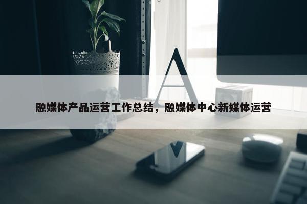 融媒体产品运营工作总结，融媒体中心新媒体运营