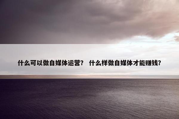 什么可以做自媒体运营？ 什么样做自媒体才能赚钱？