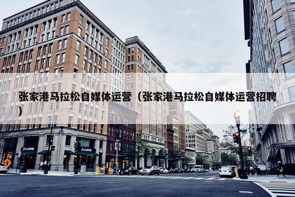 张家港马拉松自媒体运营（张家港马拉松自媒体运营招聘）