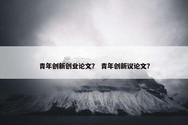 青年创新创业论文？ 青年创新议论文？