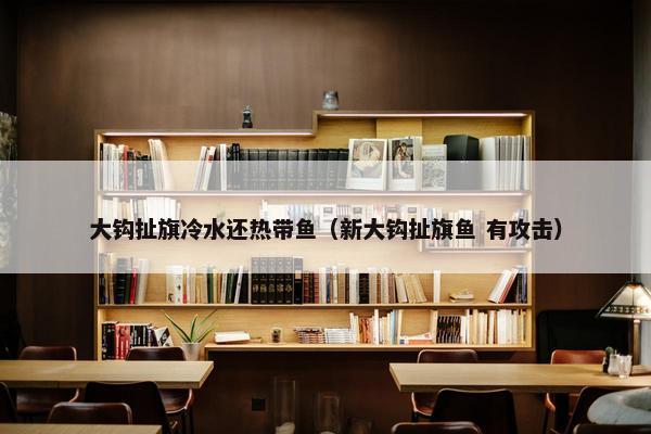 大钩扯旗冷水还热带鱼（新大钩扯旗鱼 有攻击）