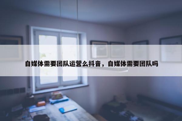 自媒体需要团队运营么抖音，自媒体需要团队吗