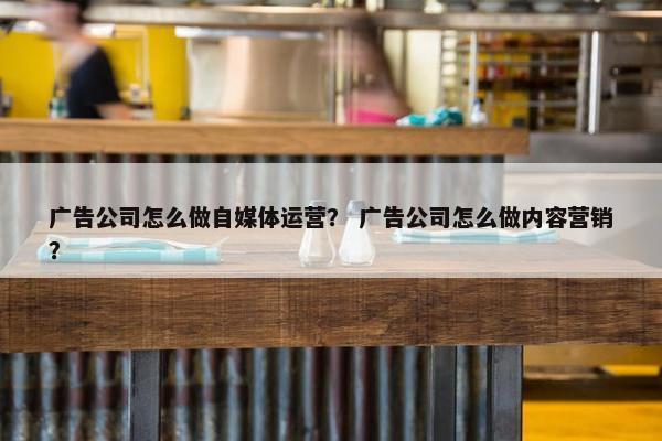广告公司怎么做自媒体运营？ 广告公司怎么做内容营销？