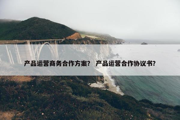 产品运营商务合作方案？ 产品运营合作协议书？