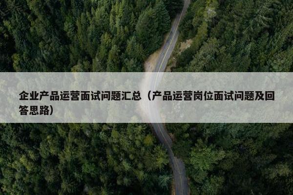 企业产品运营面试问题汇总（产品运营岗位面试问题及回答思路）