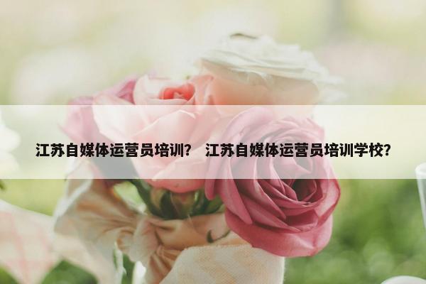 江苏自媒体运营员培训？ 江苏自媒体运营员培训学校？