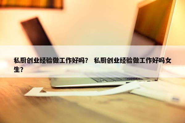 私厨创业经验做工作好吗？ 私厨创业经验做工作好吗女生？