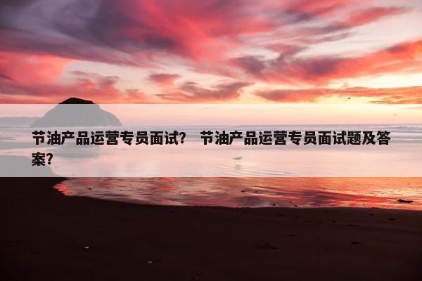 节油产品运营专员面试？ 节油产品运营专员面试题及答案？