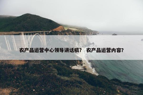农产品运营中心领导讲话稿？ 农产品运营内容？