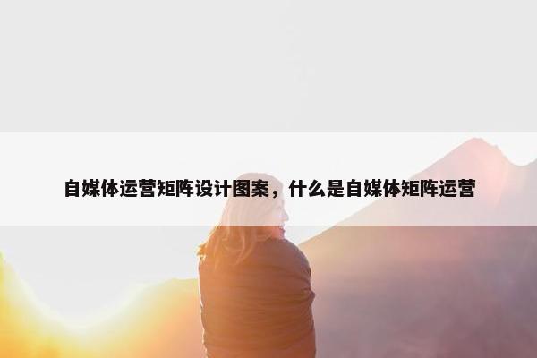 自媒体运营矩阵设计图案，什么是自媒体矩阵运营