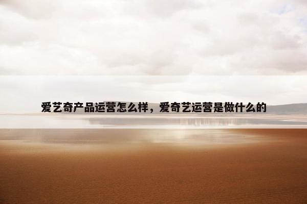 爱艺奇产品运营怎么样，爱奇艺运营是做什么的