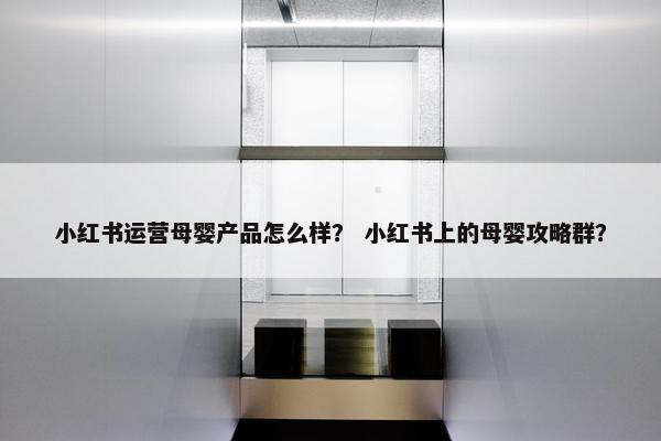 小红书运营母婴产品怎么样？ 小红书上的母婴攻略群？