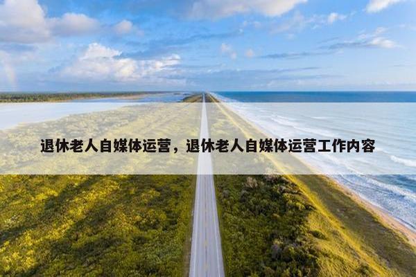 退休老人自媒体运营，退休老人自媒体运营工作内容