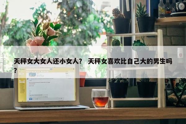 天秤女大女人还小女人？ 天秤女喜欢比自己大的男生吗？