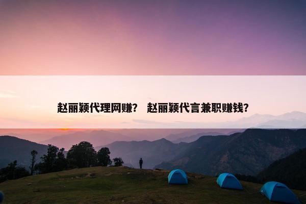赵丽颖代理网赚？ 赵丽颖代言兼职赚钱？