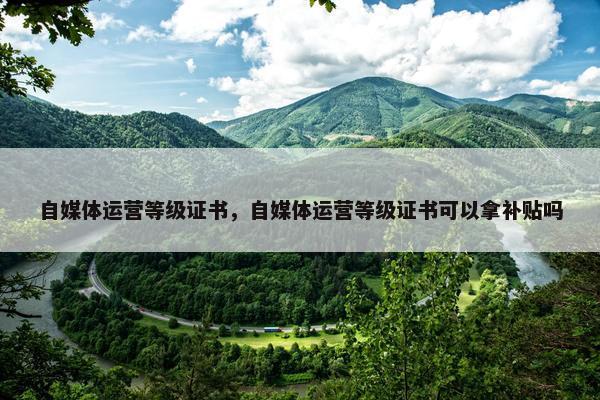 自媒体运营等级证书，自媒体运营等级证书可以拿补贴吗