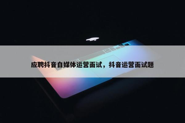 应聘抖音自媒体运营面试，抖音运营面试题