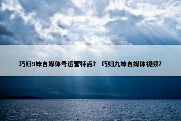 巧妇9妹自媒体号运营特点？ 巧妇九妹自媒体视频？