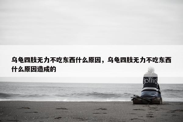 乌龟四肢无力不吃东西什么原因，乌龟四肢无力不吃东西什么原因造成的