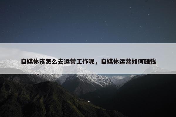 自媒体该怎么去运营工作呢，自媒体运营如何赚钱