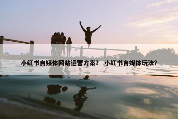 小红书自媒体网站运营方案？ 小红书自媒体玩法？