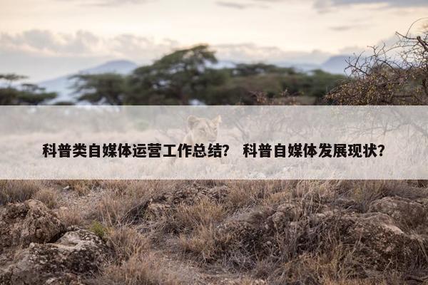 科普类自媒体运营工作总结？ 科普自媒体发展现状？